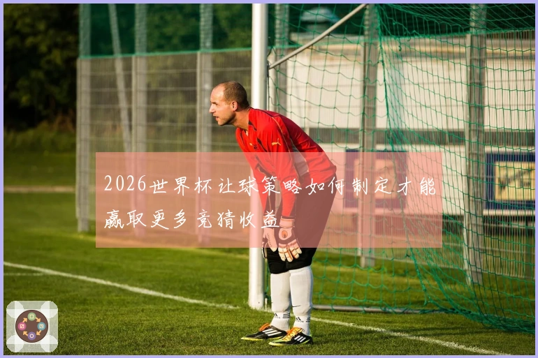 2026世界杯让球策略如何制定才能赢取更多竞猜收益