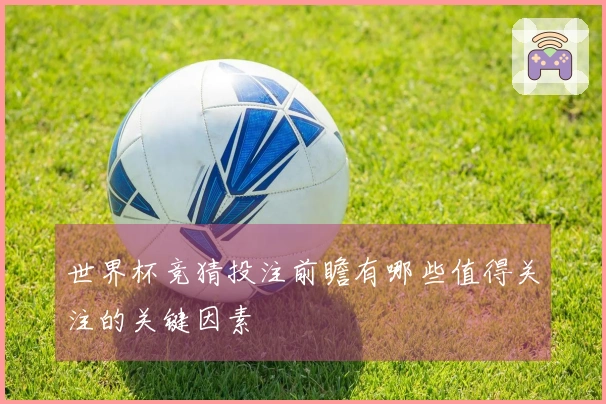 世界杯竞猜投注前瞻有哪些值得关注的关键因素